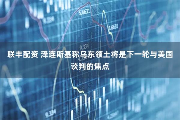 联丰配资 泽连斯基称乌东领土将是下一轮与美国谈判的焦点
