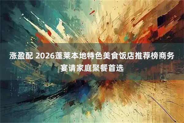 涨盈配 2026蓬莱本地特色美食饭店推荐榜商务宴请家庭聚餐首选