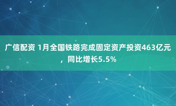 广信配资 1月全国铁路完成固定资产投资463亿元，同比增长5.5%