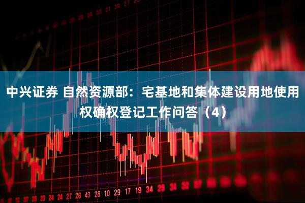 中兴证券 自然资源部：宅基地和集体建设用地使用权确权登记工作问答（4）