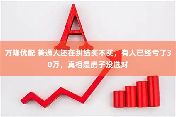 万隆优配 普通人还在纠结买不买，有人已经亏了30万，真相是房子没选对
