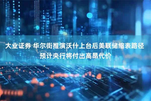 大业证券 华尔街推演沃什上台后美联储缩表路径 预计央行将付出高昂代价