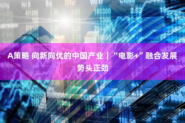 A策略 向新向优的中国产业｜“电影+”融合发展势头正劲