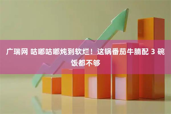 广瑞网 咕嘟咕嘟炖到软烂！这锅番茄牛腩配 3 碗饭都不够