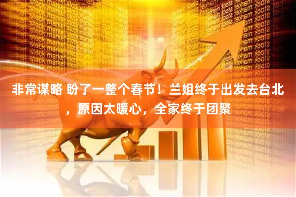 非常谋略 盼了一整个春节！兰姐终于出发去台北，原因太暖心，全家终于团聚