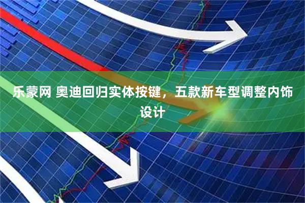 乐蒙网 奥迪回归实体按键，五款新车型调整内饰设计