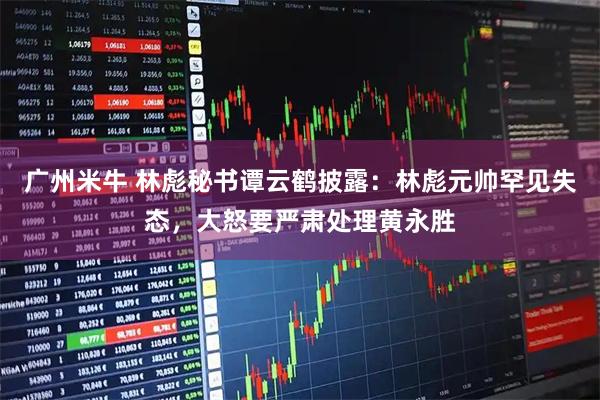 广州米牛 林彪秘书谭云鹤披露：林彪元帅罕见失态，大怒要严肃处理黄永胜