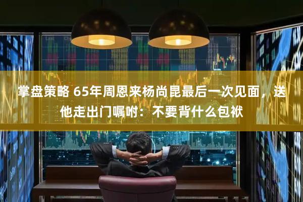 掌盘策略 65年周恩来杨尚昆最后一次见面，送他走出门嘱咐：不要背什么包袱