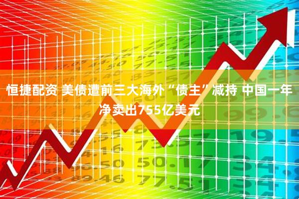 恒捷配资 美债遭前三大海外“债主”减持 中国一年净卖出755亿美元