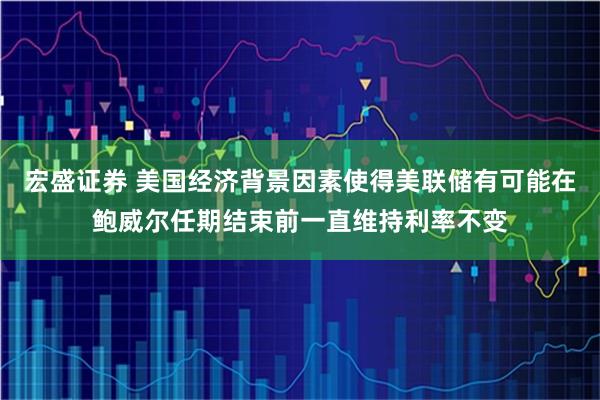 宏盛证券 美国经济背景因素使得美联储有可能在鲍威尔任期结束前一直维持利率不变