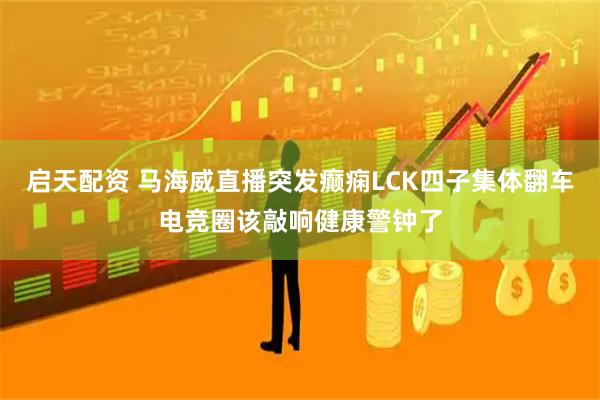 启天配资 马海威直播突发癫痫LCK四子集体翻车电竞圈该敲响健康警钟了