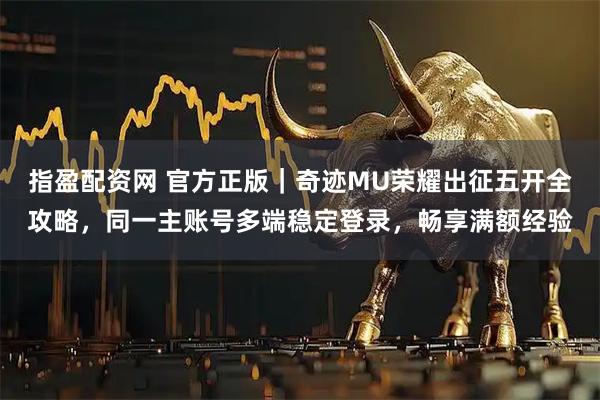 指盈配资网 官方正版｜奇迹MU荣耀出征五开全攻略，同一主账号多端稳定登录，畅享满额经验