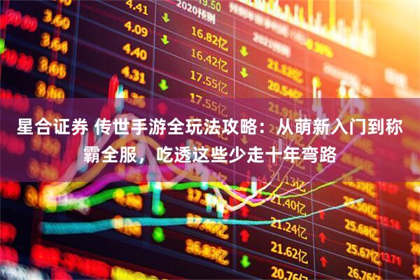 星合证券 传世手游全玩法攻略：从萌新入门到称霸全服，吃透这些少走十年弯路