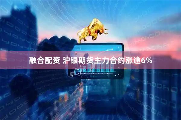 融合配资 沪银期货主力合约涨逾6%