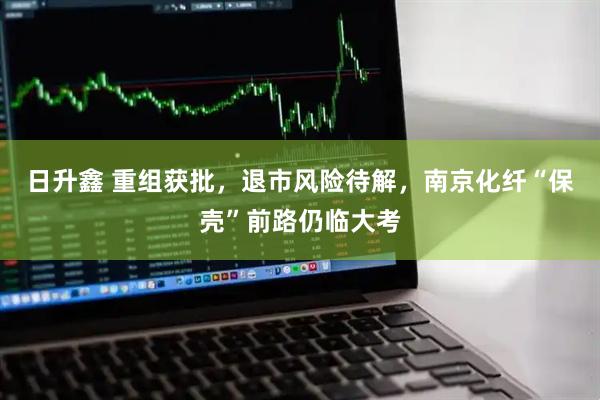 日升鑫 重组获批，退市风险待解，南京化纤“保壳”前路仍临大考
