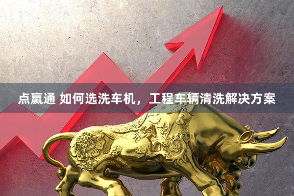 点赢通 如何选洗车机，工程车辆清洗解决方案
