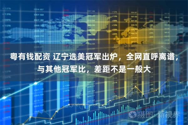粤有钱配资 辽宁选美冠军出炉，全网直呼离谱，与其他冠军比，差距不是一般大