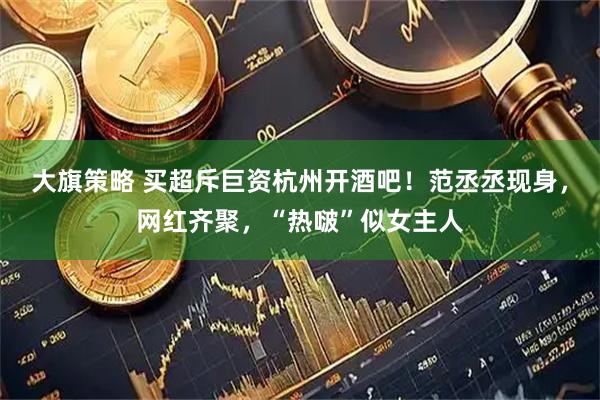 大旗策略 买超斥巨资杭州开酒吧！范丞丞现身，网红齐聚，“热啵”似女主人