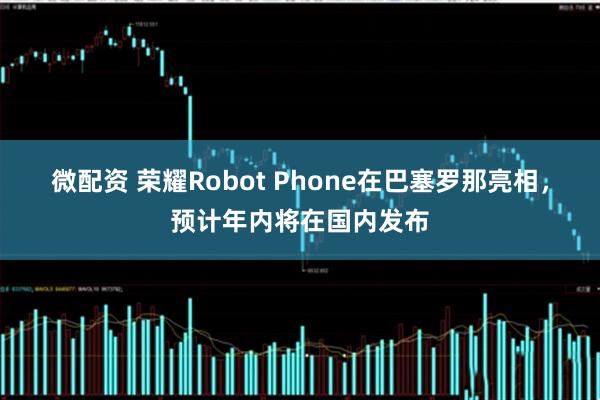 微配资 荣耀Robot Phone在巴塞罗那亮相，预计年内将在国内发布