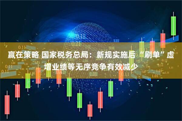 赢在策略 国家税务总局：新规实施后 “刷单”虚增业绩等无序竞争有效减少