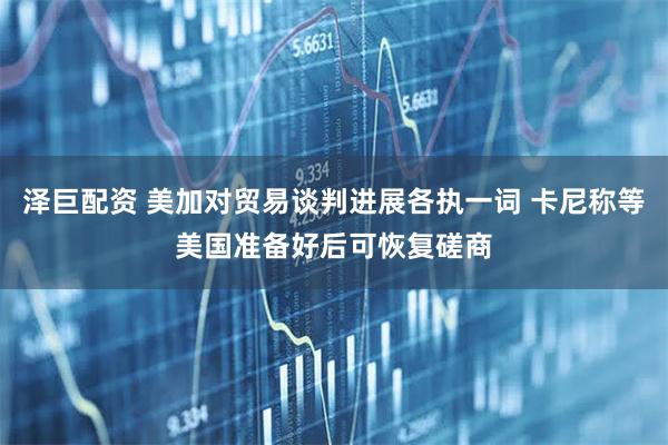 泽巨配资 美加对贸易谈判进展各执一词 卡尼称等美国准备好后可恢复磋商