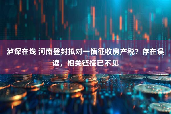 泸深在线 河南登封拟对一镇征收房产税？存在误读，相关链接已不见