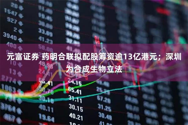 元富证券 药明合联拟配股筹资逾13亿港元；深圳为合成生物立法