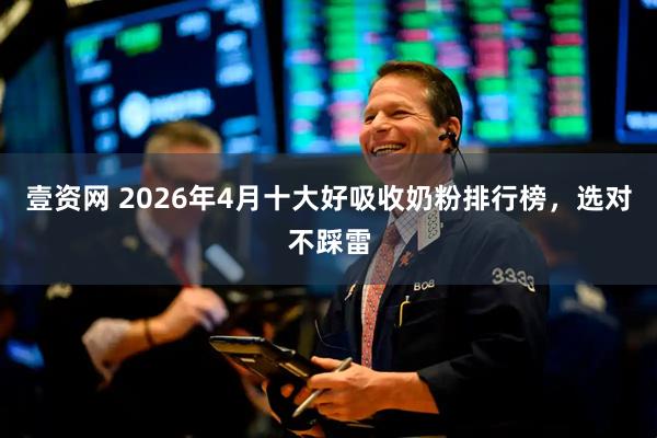 壹资网 2026年4月十大好吸收奶粉排行榜，选对不踩雷