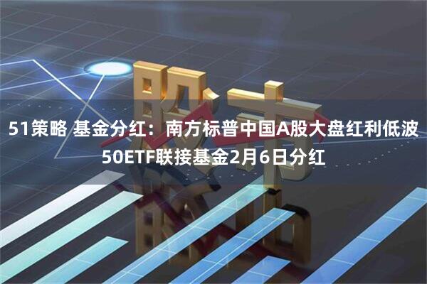51策略 基金分红：南方标普中国A股大盘红利低波50ETF联接基金2月6日分红