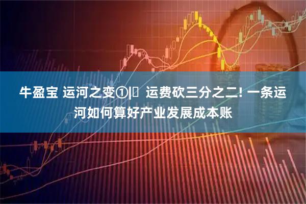 牛盈宝 运河之变①|‌运费砍三分之二! 一条运河如何算好产业发展成本账