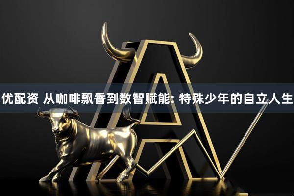 优配资 从咖啡飘香到数智赋能: 特殊少年的自立人生
